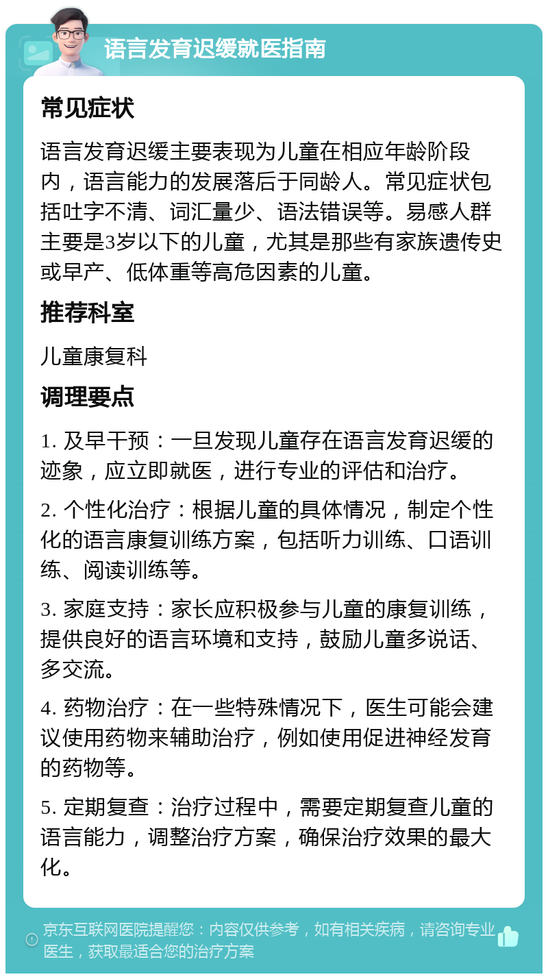 语言发育迟缓就医指南 常见症状 语言发育迟缓主要表现为儿童在相应年龄阶段内，语言能力的发展落后于同龄人。常见症状包括吐字不清、词汇量少、语法错误等。易感人群主要是3岁以下的儿童，尤其是那些有家族遗传史或早产、低体重等高危因素的儿童。 推荐科室 儿童康复科 调理要点 1. 及早干预：一旦发现儿童存在语言发育迟缓的迹象，应立即就医，进行专业的评估和治疗。 2. 个性化治疗：根据儿童的具体情况，制定个性化的语言康复训练方案，包括听力训练、口语训练、阅读训练等。 3. 家庭支持：家长应积极参与儿童的康复训练，提供良好的语言环境和支持，鼓励儿童多说话、多交流。 4. 药物治疗：在一些特殊情况下，医生可能会建议使用药物来辅助治疗，例如使用促进神经发育的药物等。 5. 定期复查：治疗过程中，需要定期复查儿童的语言能力，调整治疗方案，确保治疗效果的最大化。