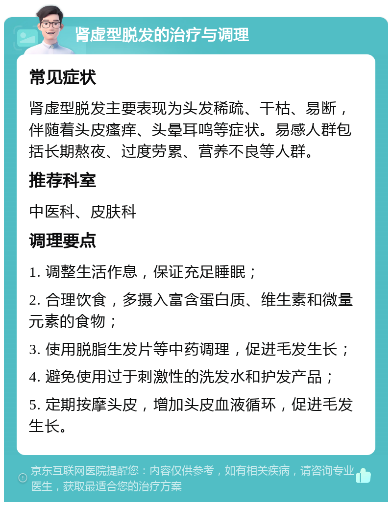 肾虚型脱发的治疗与调理 常见症状 肾虚型脱发主要表现为头发稀疏、干枯、易断，伴随着头皮瘙痒、头晕耳鸣等症状。易感人群包括长期熬夜、过度劳累、营养不良等人群。 推荐科室 中医科、皮肤科 调理要点 1. 调整生活作息，保证充足睡眠； 2. 合理饮食，多摄入富含蛋白质、维生素和微量元素的食物； 3. 使用脱脂生发片等中药调理，促进毛发生长； 4. 避免使用过于刺激性的洗发水和护发产品； 5. 定期按摩头皮，增加头皮血液循环，促进毛发生长。