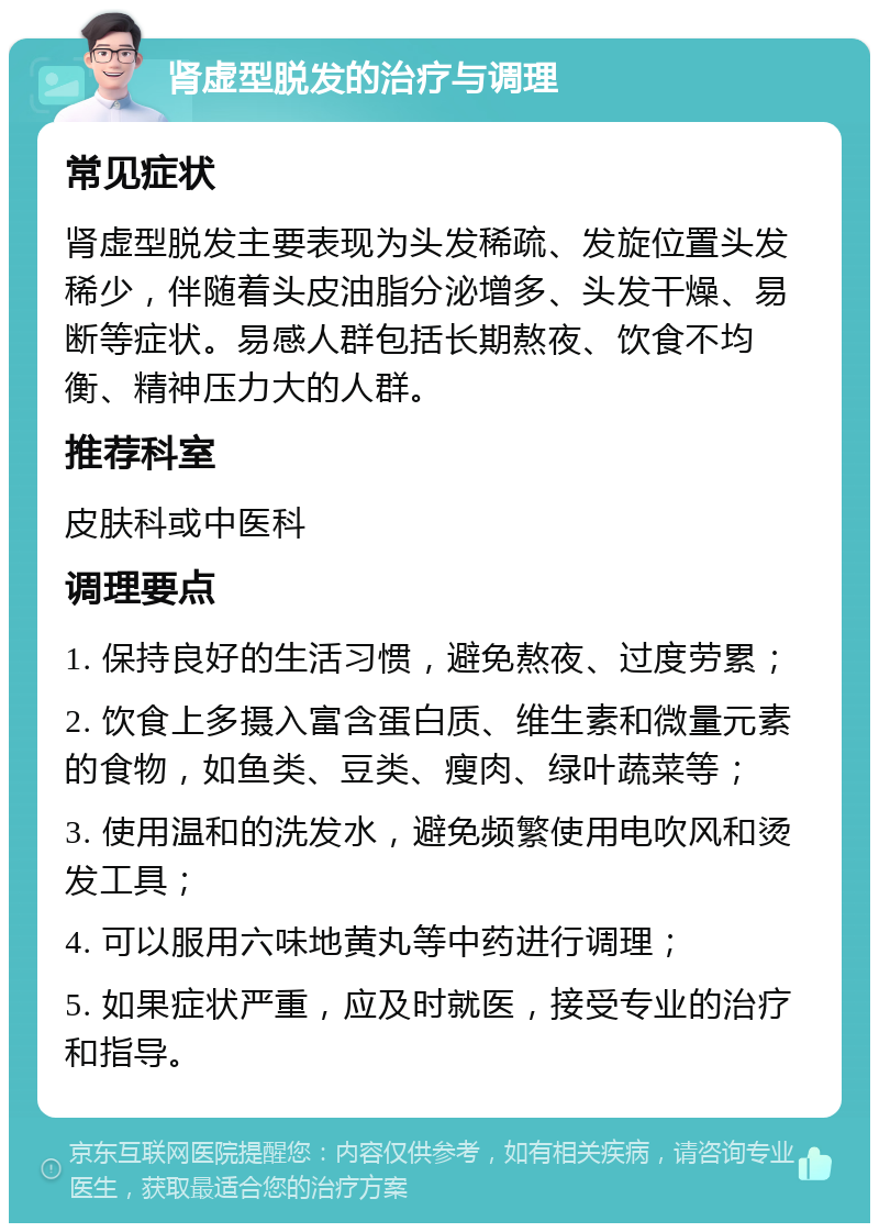 肾虚型脱发的治疗与调理 常见症状 肾虚型脱发主要表现为头发稀疏、发旋位置头发稀少，伴随着头皮油脂分泌增多、头发干燥、易断等症状。易感人群包括长期熬夜、饮食不均衡、精神压力大的人群。 推荐科室 皮肤科或中医科 调理要点 1. 保持良好的生活习惯，避免熬夜、过度劳累； 2. 饮食上多摄入富含蛋白质、维生素和微量元素的食物，如鱼类、豆类、瘦肉、绿叶蔬菜等； 3. 使用温和的洗发水，避免频繁使用电吹风和烫发工具； 4. 可以服用六味地黄丸等中药进行调理； 5. 如果症状严重，应及时就医，接受专业的治疗和指导。