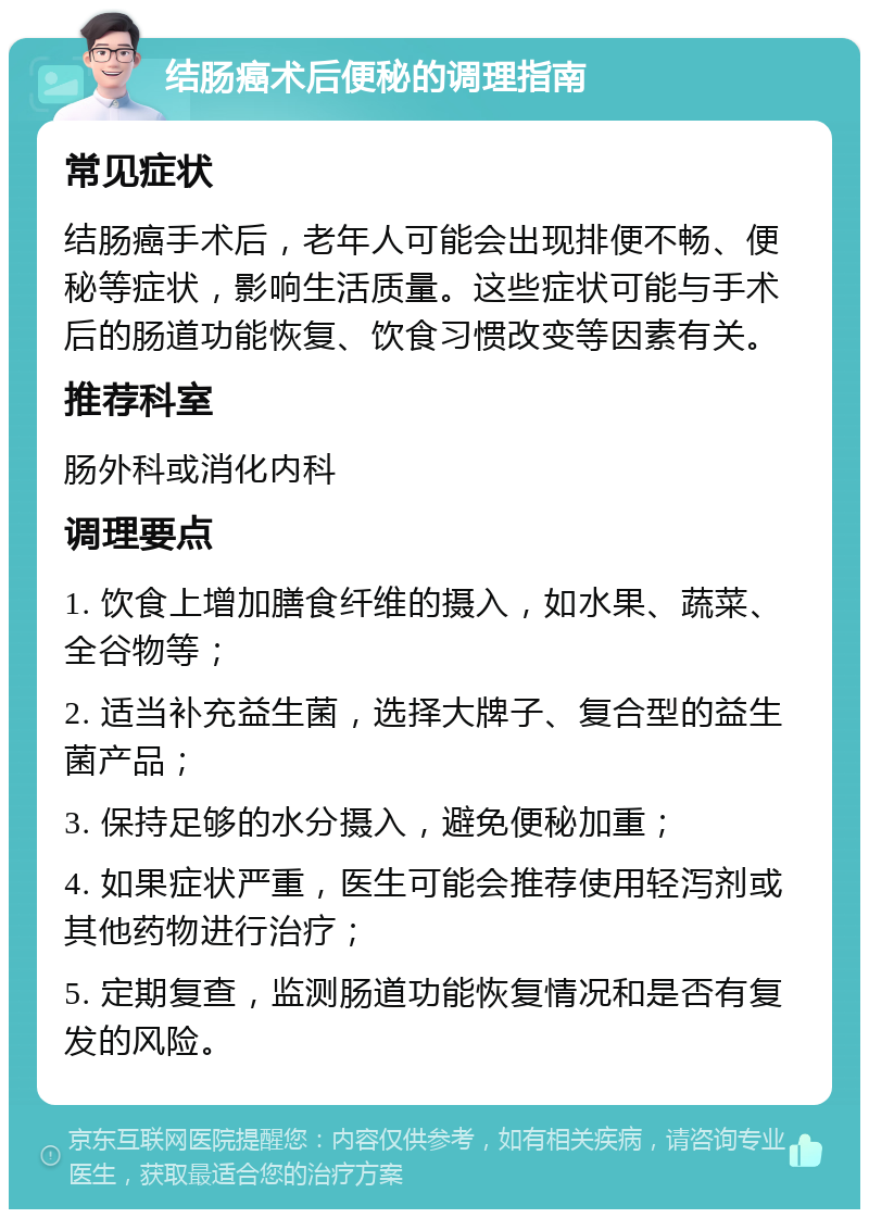 结肠癌术后便秘的调理指南 常见症状 结肠癌手术后，老年人可能会出现排便不畅、便秘等症状，影响生活质量。这些症状可能与手术后的肠道功能恢复、饮食习惯改变等因素有关。 推荐科室 肠外科或消化内科 调理要点 1. 饮食上增加膳食纤维的摄入，如水果、蔬菜、全谷物等； 2. 适当补充益生菌，选择大牌子、复合型的益生菌产品； 3. 保持足够的水分摄入，避免便秘加重； 4. 如果症状严重，医生可能会推荐使用轻泻剂或其他药物进行治疗； 5. 定期复查，监测肠道功能恢复情况和是否有复发的风险。