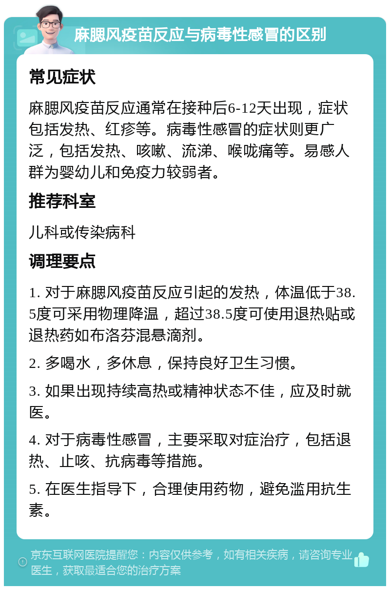 麻腮风疫苗反应与病毒性感冒的区别 常见症状 麻腮风疫苗反应通常在接种后6-12天出现，症状包括发热、红疹等。病毒性感冒的症状则更广泛，包括发热、咳嗽、流涕、喉咙痛等。易感人群为婴幼儿和免疫力较弱者。 推荐科室 儿科或传染病科 调理要点 1. 对于麻腮风疫苗反应引起的发热，体温低于38.5度可采用物理降温，超过38.5度可使用退热贴或退热药如布洛芬混悬滴剂。 2. 多喝水，多休息，保持良好卫生习惯。 3. 如果出现持续高热或精神状态不佳，应及时就医。 4. 对于病毒性感冒，主要采取对症治疗，包括退热、止咳、抗病毒等措施。 5. 在医生指导下，合理使用药物，避免滥用抗生素。