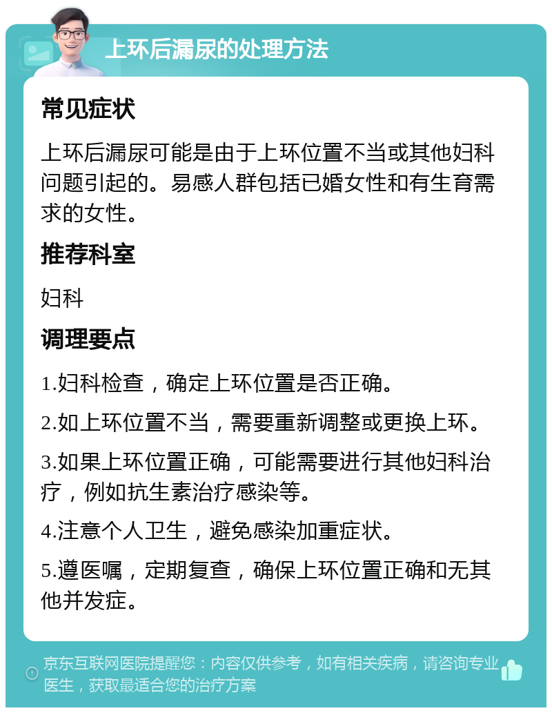 上环后漏尿的处理方法 常见症状 上环后漏尿可能是由于上环位置不当或其他妇科问题引起的。易感人群包括已婚女性和有生育需求的女性。 推荐科室 妇科 调理要点 1.妇科检查，确定上环位置是否正确。 2.如上环位置不当，需要重新调整或更换上环。 3.如果上环位置正确，可能需要进行其他妇科治疗，例如抗生素治疗感染等。 4.注意个人卫生，避免感染加重症状。 5.遵医嘱，定期复查，确保上环位置正确和无其他并发症。