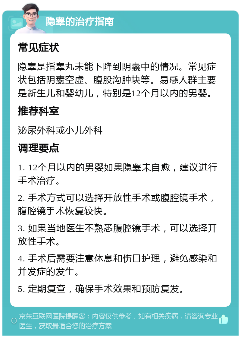 隐睾的治疗指南 常见症状 隐睾是指睾丸未能下降到阴囊中的情况。常见症状包括阴囊空虚、腹股沟肿块等。易感人群主要是新生儿和婴幼儿，特别是12个月以内的男婴。 推荐科室 泌尿外科或小儿外科 调理要点 1. 12个月以内的男婴如果隐睾未自愈，建议进行手术治疗。 2. 手术方式可以选择开放性手术或腹腔镜手术，腹腔镜手术恢复较快。 3. 如果当地医生不熟悉腹腔镜手术，可以选择开放性手术。 4. 手术后需要注意休息和伤口护理，避免感染和并发症的发生。 5. 定期复查，确保手术效果和预防复发。