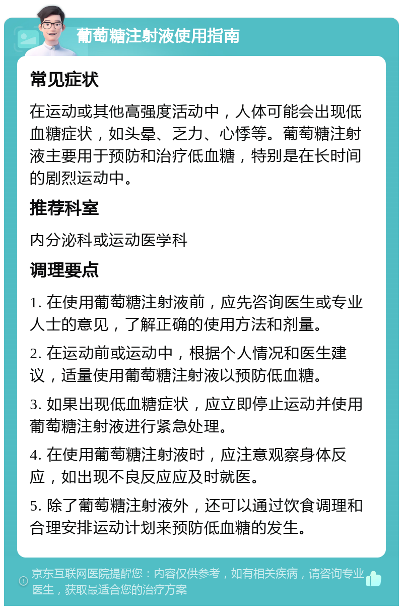 葡萄糖注射液使用指南 常见症状 在运动或其他高强度活动中，人体可能会出现低血糖症状，如头晕、乏力、心悸等。葡萄糖注射液主要用于预防和治疗低血糖，特别是在长时间的剧烈运动中。 推荐科室 内分泌科或运动医学科 调理要点 1. 在使用葡萄糖注射液前，应先咨询医生或专业人士的意见，了解正确的使用方法和剂量。 2. 在运动前或运动中，根据个人情况和医生建议，适量使用葡萄糖注射液以预防低血糖。 3. 如果出现低血糖症状，应立即停止运动并使用葡萄糖注射液进行紧急处理。 4. 在使用葡萄糖注射液时，应注意观察身体反应，如出现不良反应应及时就医。 5. 除了葡萄糖注射液外，还可以通过饮食调理和合理安排运动计划来预防低血糖的发生。