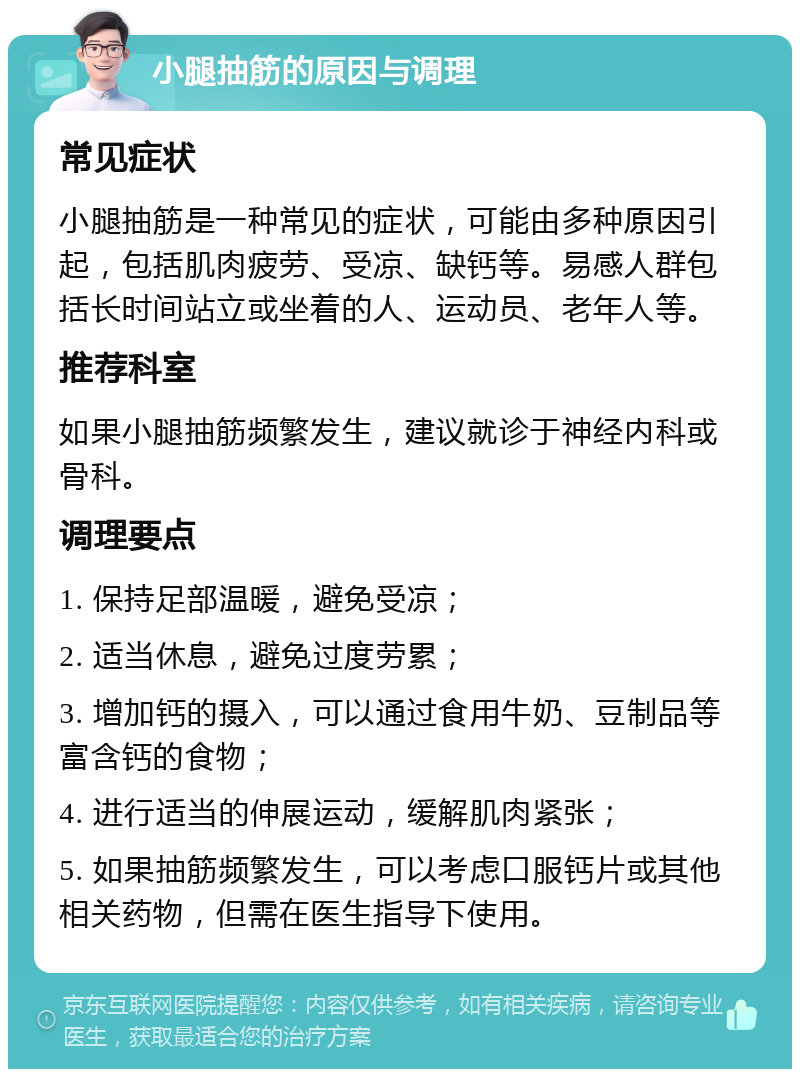 小腿抽筋的原因与调理 常见症状 小腿抽筋是一种常见的症状，可能由多种原因引起，包括肌肉疲劳、受凉、缺钙等。易感人群包括长时间站立或坐着的人、运动员、老年人等。 推荐科室 如果小腿抽筋频繁发生，建议就诊于神经内科或骨科。 调理要点 1. 保持足部温暖，避免受凉； 2. 适当休息，避免过度劳累； 3. 增加钙的摄入，可以通过食用牛奶、豆制品等富含钙的食物； 4. 进行适当的伸展运动，缓解肌肉紧张； 5. 如果抽筋频繁发生，可以考虑口服钙片或其他相关药物，但需在医生指导下使用。