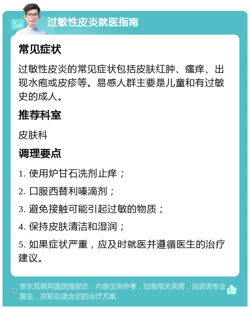 过敏性皮炎就医指南 常见症状 过敏性皮炎的常见症状包括皮肤红肿、瘙痒、出现水疱或皮疹等。易感人群主要是儿童和有过敏史的成人。 推荐科室 皮肤科 调理要点 1. 使用炉甘石洗剂止痒； 2. 口服西替利嗪滴剂； 3. 避免接触可能引起过敏的物质； 4. 保持皮肤清洁和湿润； 5. 如果症状严重，应及时就医并遵循医生的治疗建议。