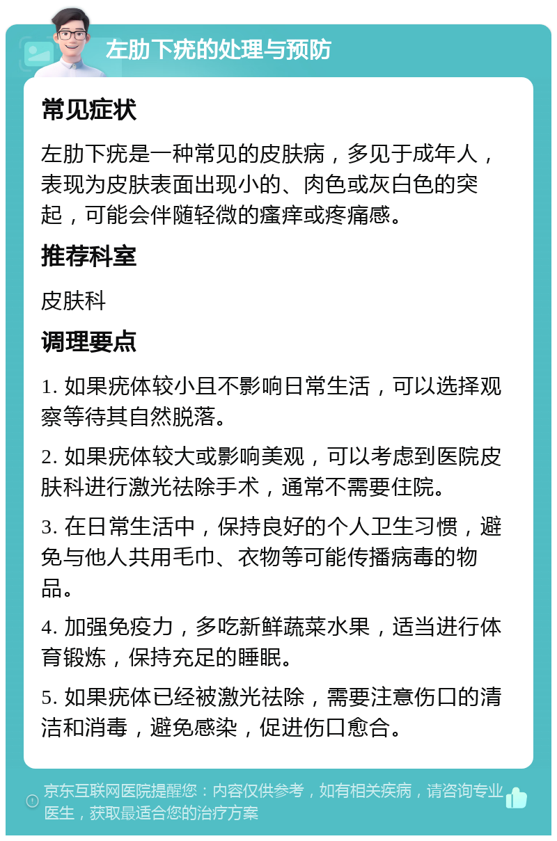 左肋下疣的处理与预防 常见症状 左肋下疣是一种常见的皮肤病，多见于成年人，表现为皮肤表面出现小的、肉色或灰白色的突起，可能会伴随轻微的瘙痒或疼痛感。 推荐科室 皮肤科 调理要点 1. 如果疣体较小且不影响日常生活，可以选择观察等待其自然脱落。 2. 如果疣体较大或影响美观，可以考虑到医院皮肤科进行激光祛除手术，通常不需要住院。 3. 在日常生活中，保持良好的个人卫生习惯，避免与他人共用毛巾、衣物等可能传播病毒的物品。 4. 加强免疫力，多吃新鲜蔬菜水果，适当进行体育锻炼，保持充足的睡眠。 5. 如果疣体已经被激光祛除，需要注意伤口的清洁和消毒，避免感染，促进伤口愈合。