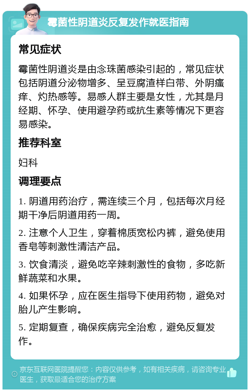 霉菌性阴道炎反复发作就医指南 常见症状 霉菌性阴道炎是由念珠菌感染引起的，常见症状包括阴道分泌物增多、呈豆腐渣样白带、外阴瘙痒、灼热感等。易感人群主要是女性，尤其是月经期、怀孕、使用避孕药或抗生素等情况下更容易感染。 推荐科室 妇科 调理要点 1. 阴道用药治疗，需连续三个月，包括每次月经期干净后阴道用药一周。 2. 注意个人卫生，穿着棉质宽松内裤，避免使用香皂等刺激性清洁产品。 3. 饮食清淡，避免吃辛辣刺激性的食物，多吃新鲜蔬菜和水果。 4. 如果怀孕，应在医生指导下使用药物，避免对胎儿产生影响。 5. 定期复查，确保疾病完全治愈，避免反复发作。