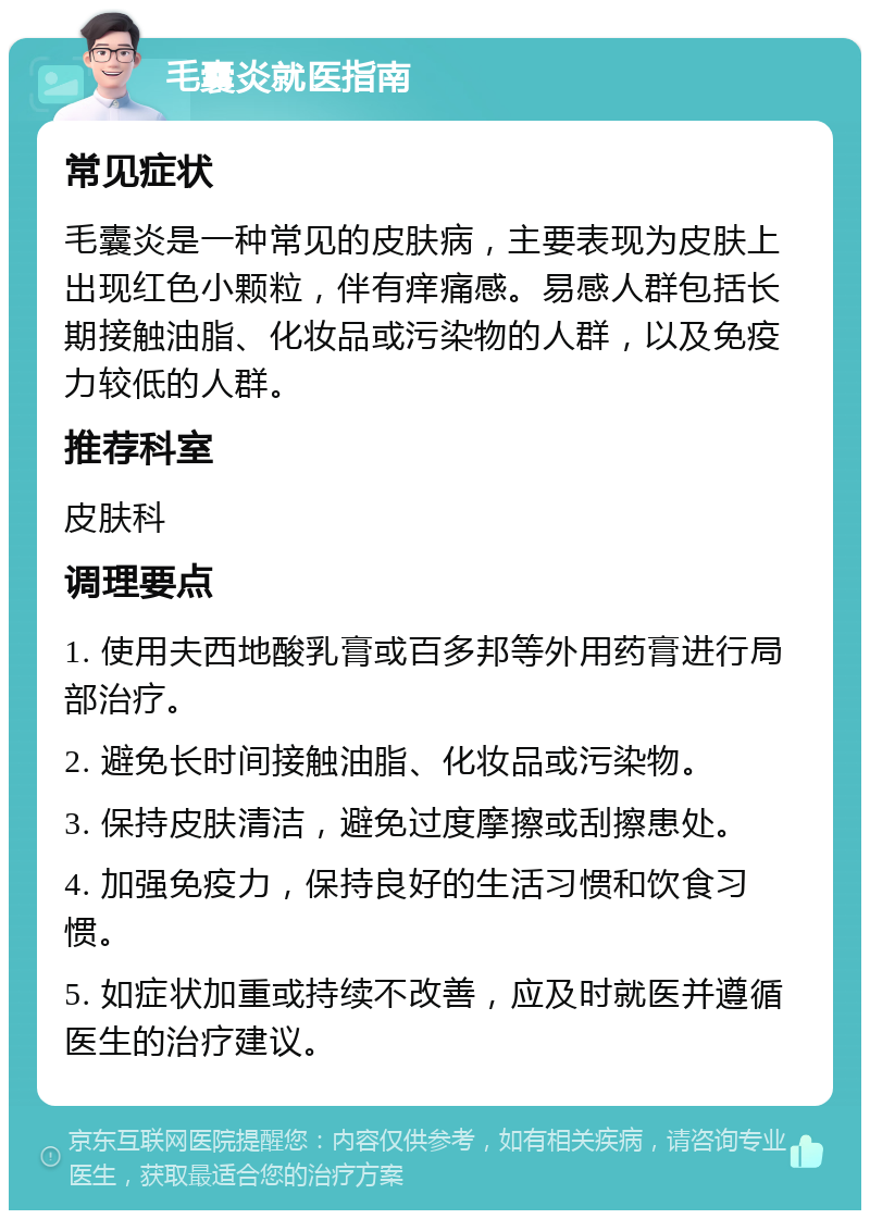 毛囊炎就医指南 常见症状 毛囊炎是一种常见的皮肤病，主要表现为皮肤上出现红色小颗粒，伴有痒痛感。易感人群包括长期接触油脂、化妆品或污染物的人群，以及免疫力较低的人群。 推荐科室 皮肤科 调理要点 1. 使用夫西地酸乳膏或百多邦等外用药膏进行局部治疗。 2. 避免长时间接触油脂、化妆品或污染物。 3. 保持皮肤清洁，避免过度摩擦或刮擦患处。 4. 加强免疫力，保持良好的生活习惯和饮食习惯。 5. 如症状加重或持续不改善，应及时就医并遵循医生的治疗建议。