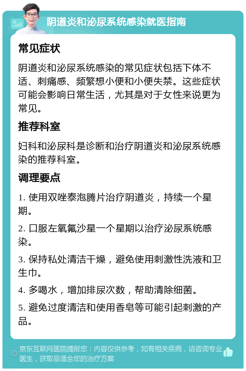 阴道炎和泌尿系统感染就医指南 常见症状 阴道炎和泌尿系统感染的常见症状包括下体不适、刺痛感、频繁想小便和小便失禁。这些症状可能会影响日常生活，尤其是对于女性来说更为常见。 推荐科室 妇科和泌尿科是诊断和治疗阴道炎和泌尿系统感染的推荐科室。 调理要点 1. 使用双唑泰泡腾片治疗阴道炎，持续一个星期。 2. 口服左氧氟沙星一个星期以治疗泌尿系统感染。 3. 保持私处清洁干燥，避免使用刺激性洗液和卫生巾。 4. 多喝水，增加排尿次数，帮助清除细菌。 5. 避免过度清洁和使用香皂等可能引起刺激的产品。