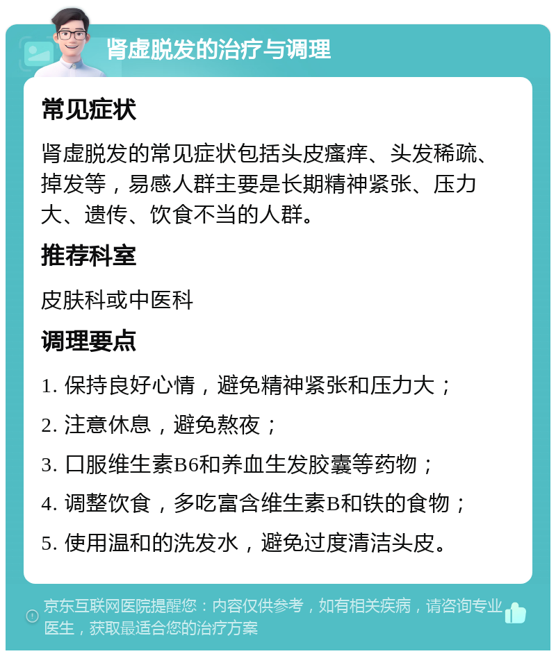 肾虚脱发的治疗与调理 常见症状 肾虚脱发的常见症状包括头皮瘙痒、头发稀疏、掉发等，易感人群主要是长期精神紧张、压力大、遗传、饮食不当的人群。 推荐科室 皮肤科或中医科 调理要点 1. 保持良好心情，避免精神紧张和压力大； 2. 注意休息，避免熬夜； 3. 口服维生素B6和养血生发胶囊等药物； 4. 调整饮食，多吃富含维生素B和铁的食物； 5. 使用温和的洗发水，避免过度清洁头皮。