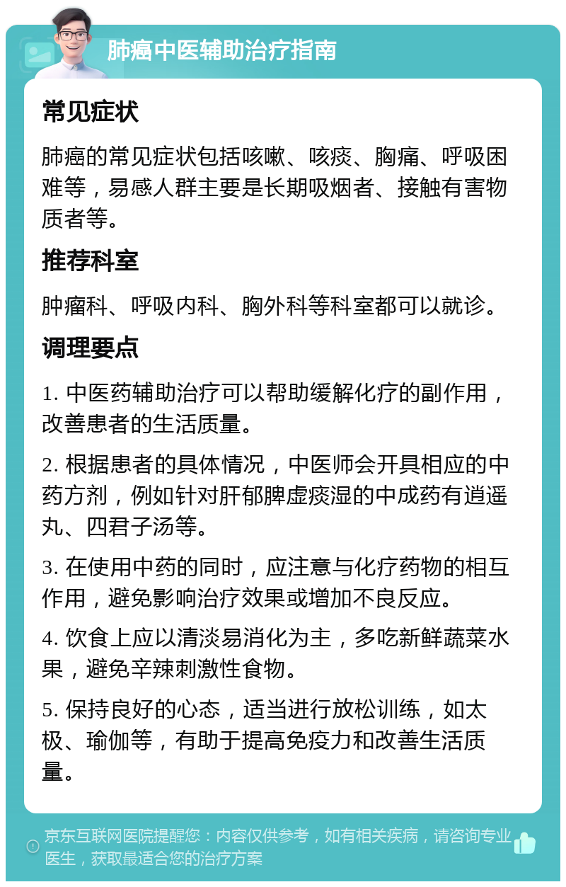 肺癌中医辅助治疗指南 常见症状 肺癌的常见症状包括咳嗽、咳痰、胸痛、呼吸困难等，易感人群主要是长期吸烟者、接触有害物质者等。 推荐科室 肿瘤科、呼吸内科、胸外科等科室都可以就诊。 调理要点 1. 中医药辅助治疗可以帮助缓解化疗的副作用，改善患者的生活质量。 2. 根据患者的具体情况，中医师会开具相应的中药方剂，例如针对肝郁脾虚痰湿的中成药有逍遥丸、四君子汤等。 3. 在使用中药的同时，应注意与化疗药物的相互作用，避免影响治疗效果或增加不良反应。 4. 饮食上应以清淡易消化为主，多吃新鲜蔬菜水果，避免辛辣刺激性食物。 5. 保持良好的心态，适当进行放松训练，如太极、瑜伽等，有助于提高免疫力和改善生活质量。