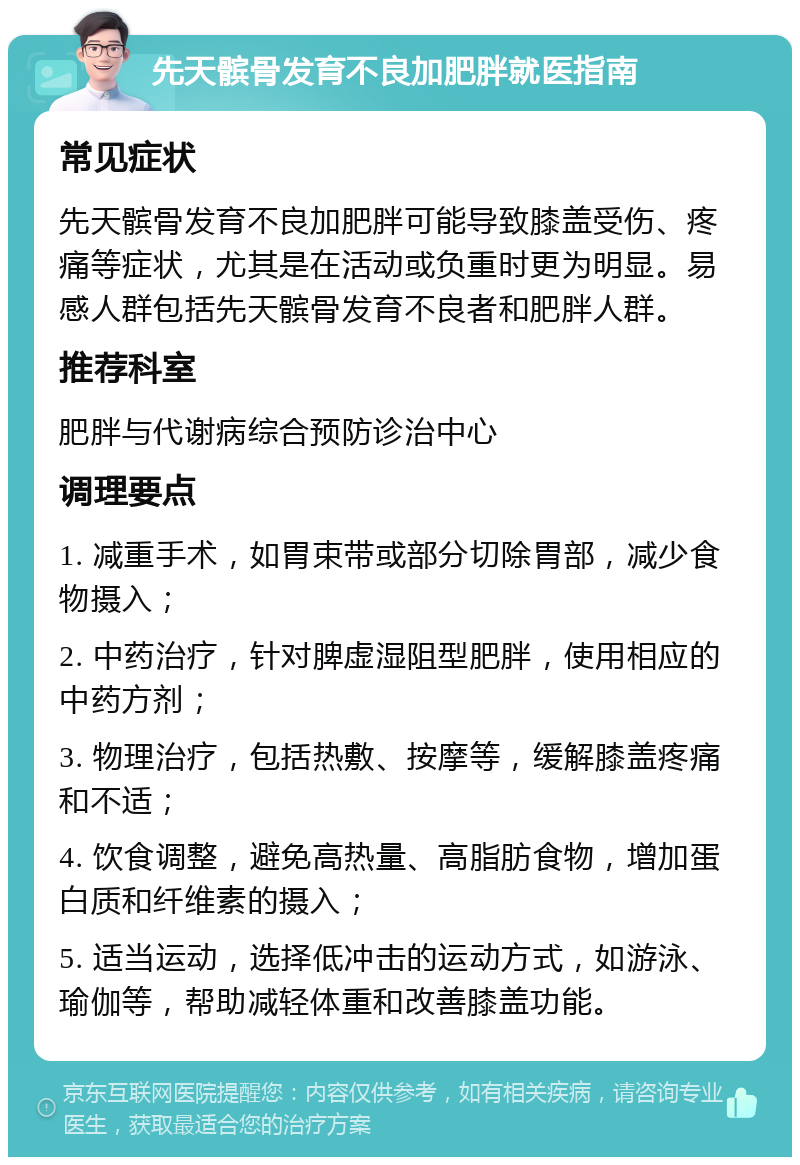 先天髌骨发育不良加肥胖就医指南 常见症状 先天髌骨发育不良加肥胖可能导致膝盖受伤、疼痛等症状，尤其是在活动或负重时更为明显。易感人群包括先天髌骨发育不良者和肥胖人群。 推荐科室 肥胖与代谢病综合预防诊治中心 调理要点 1. 减重手术，如胃束带或部分切除胃部，减少食物摄入； 2. 中药治疗，针对脾虚湿阻型肥胖，使用相应的中药方剂； 3. 物理治疗，包括热敷、按摩等，缓解膝盖疼痛和不适； 4. 饮食调整，避免高热量、高脂肪食物，增加蛋白质和纤维素的摄入； 5. 适当运动，选择低冲击的运动方式，如游泳、瑜伽等，帮助减轻体重和改善膝盖功能。