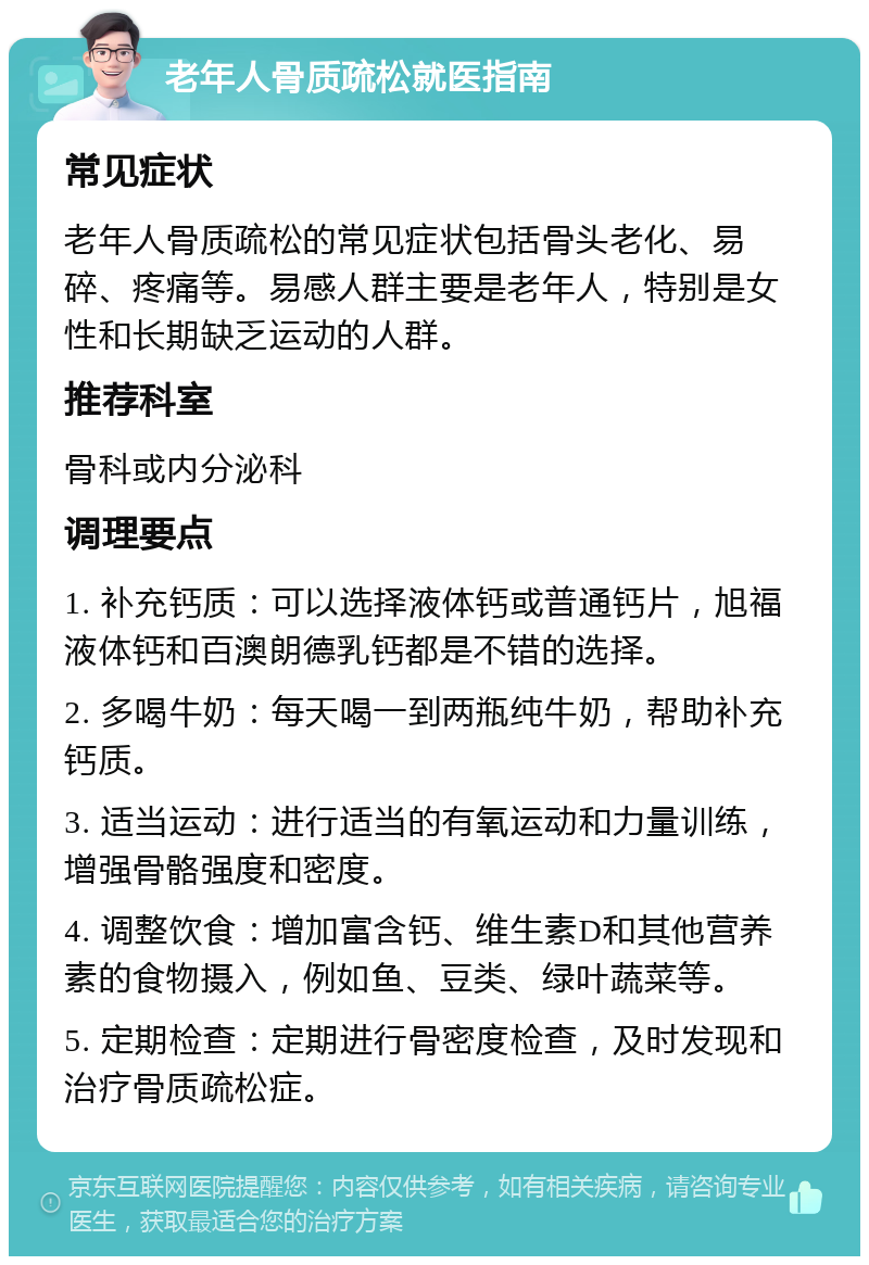 老年人骨质疏松就医指南 常见症状 老年人骨质疏松的常见症状包括骨头老化、易碎、疼痛等。易感人群主要是老年人，特别是女性和长期缺乏运动的人群。 推荐科室 骨科或内分泌科 调理要点 1. 补充钙质：可以选择液体钙或普通钙片，旭福液体钙和百澳朗德乳钙都是不错的选择。 2. 多喝牛奶：每天喝一到两瓶纯牛奶，帮助补充钙质。 3. 适当运动：进行适当的有氧运动和力量训练，增强骨骼强度和密度。 4. 调整饮食：增加富含钙、维生素D和其他营养素的食物摄入，例如鱼、豆类、绿叶蔬菜等。 5. 定期检查：定期进行骨密度检查，及时发现和治疗骨质疏松症。