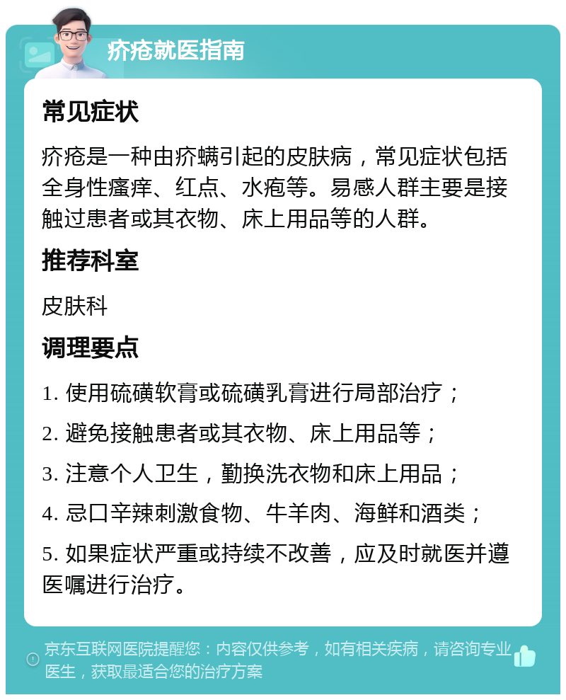 疥疮就医指南 常见症状 疥疮是一种由疥螨引起的皮肤病，常见症状包括全身性瘙痒、红点、水疱等。易感人群主要是接触过患者或其衣物、床上用品等的人群。 推荐科室 皮肤科 调理要点 1. 使用硫磺软膏或硫磺乳膏进行局部治疗； 2. 避免接触患者或其衣物、床上用品等； 3. 注意个人卫生，勤换洗衣物和床上用品； 4. 忌口辛辣刺激食物、牛羊肉、海鲜和酒类； 5. 如果症状严重或持续不改善，应及时就医并遵医嘱进行治疗。