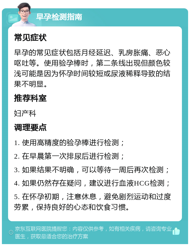 早孕检测指南 常见症状 早孕的常见症状包括月经延迟、乳房胀痛、恶心呕吐等。使用验孕棒时，第二条线出现但颜色较浅可能是因为怀孕时间较短或尿液稀释导致的结果不明显。 推荐科室 妇产科 调理要点 1. 使用高精度的验孕棒进行检测； 2. 在早晨第一次排尿后进行检测； 3. 如果结果不明确，可以等待一周后再次检测； 4. 如果仍然存在疑问，建议进行血液HCG检测； 5. 在怀孕初期，注意休息，避免剧烈运动和过度劳累，保持良好的心态和饮食习惯。