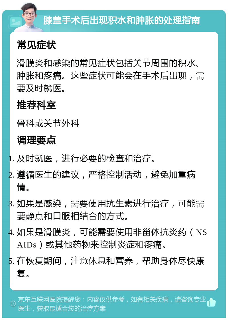 膝盖手术后出现积水和肿胀的处理指南 常见症状 滑膜炎和感染的常见症状包括关节周围的积水、肿胀和疼痛。这些症状可能会在手术后出现，需要及时就医。 推荐科室 骨科或关节外科 调理要点 及时就医，进行必要的检查和治疗。 遵循医生的建议，严格控制活动，避免加重病情。 如果是感染，需要使用抗生素进行治疗，可能需要静点和口服相结合的方式。 如果是滑膜炎，可能需要使用非甾体抗炎药（NSAIDs）或其他药物来控制炎症和疼痛。 在恢复期间，注意休息和营养，帮助身体尽快康复。