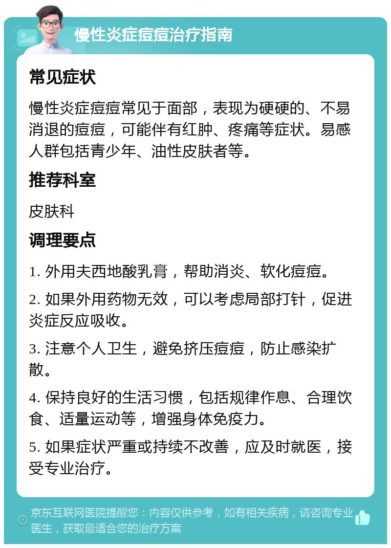 慢性炎症痘痘治疗指南 常见症状 慢性炎症痘痘常见于面部，表现为硬硬的、不易消退的痘痘，可能伴有红肿、疼痛等症状。易感人群包括青少年、油性皮肤者等。 推荐科室 皮肤科 调理要点 1. 外用夫西地酸乳膏，帮助消炎、软化痘痘。 2. 如果外用药物无效，可以考虑局部打针，促进炎症反应吸收。 3. 注意个人卫生，避免挤压痘痘，防止感染扩散。 4. 保持良好的生活习惯，包括规律作息、合理饮食、适量运动等，增强身体免疫力。 5. 如果症状严重或持续不改善，应及时就医，接受专业治疗。