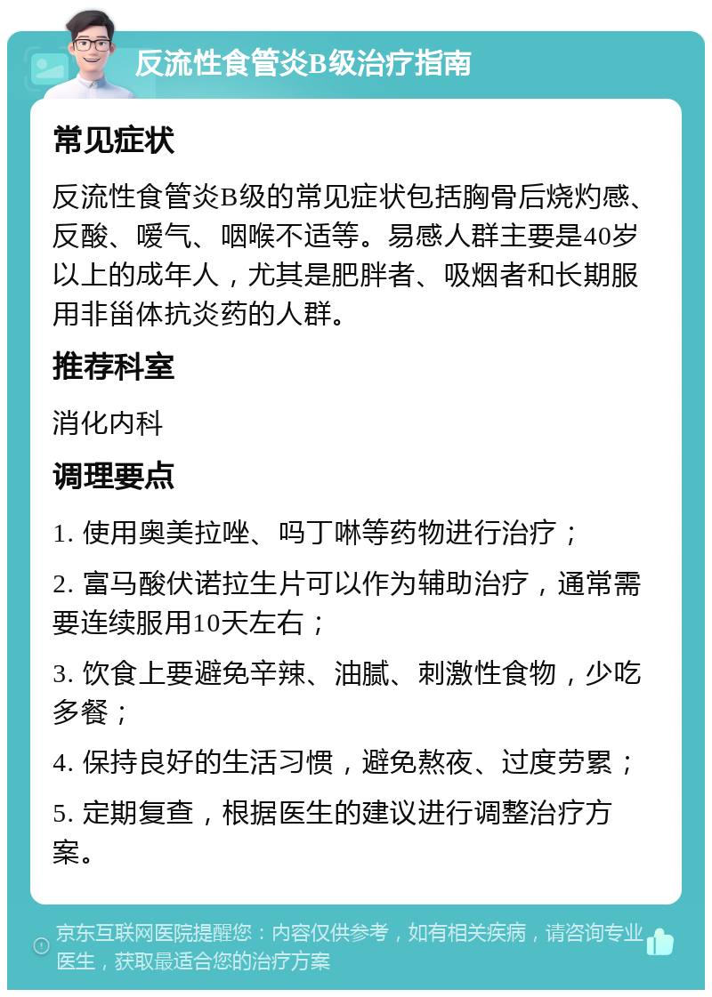 反流性食管炎B级治疗指南 常见症状 反流性食管炎B级的常见症状包括胸骨后烧灼感、反酸、嗳气、咽喉不适等。易感人群主要是40岁以上的成年人，尤其是肥胖者、吸烟者和长期服用非甾体抗炎药的人群。 推荐科室 消化内科 调理要点 1. 使用奥美拉唑、吗丁啉等药物进行治疗； 2. 富马酸伏诺拉生片可以作为辅助治疗，通常需要连续服用10天左右； 3. 饮食上要避免辛辣、油腻、刺激性食物，少吃多餐； 4. 保持良好的生活习惯，避免熬夜、过度劳累； 5. 定期复查，根据医生的建议进行调整治疗方案。