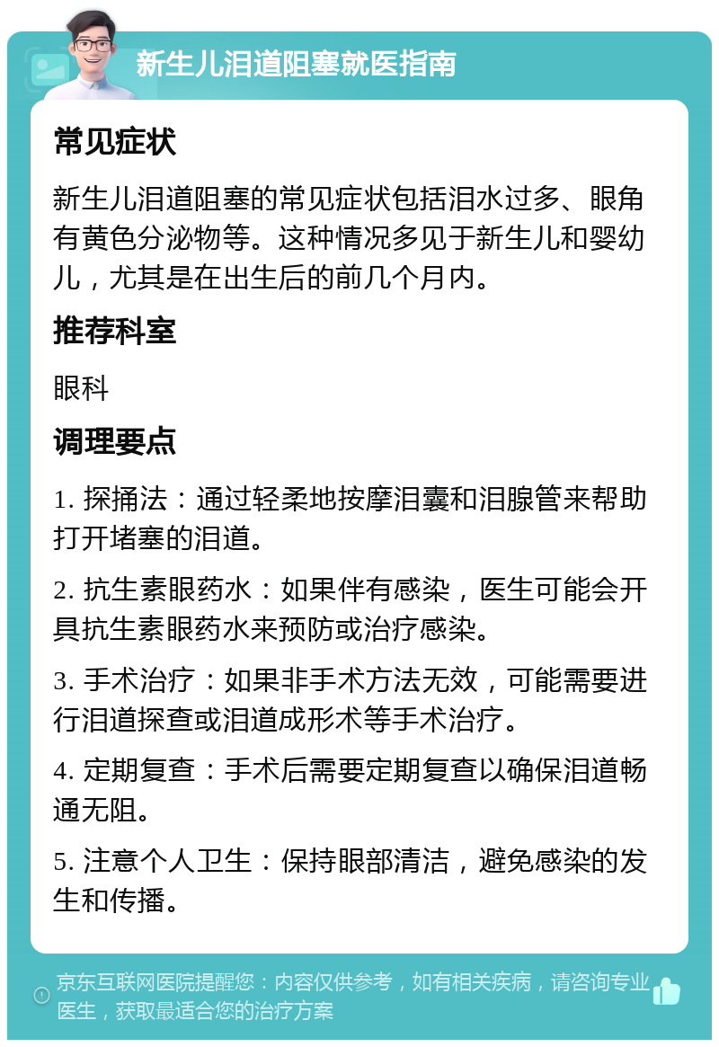 新生儿泪道阻塞就医指南 常见症状 新生儿泪道阻塞的常见症状包括泪水过多、眼角有黄色分泌物等。这种情况多见于新生儿和婴幼儿，尤其是在出生后的前几个月内。 推荐科室 眼科 调理要点 1. 探捅法：通过轻柔地按摩泪囊和泪腺管来帮助打开堵塞的泪道。 2. 抗生素眼药水：如果伴有感染，医生可能会开具抗生素眼药水来预防或治疗感染。 3. 手术治疗：如果非手术方法无效，可能需要进行泪道探查或泪道成形术等手术治疗。 4. 定期复查：手术后需要定期复查以确保泪道畅通无阻。 5. 注意个人卫生：保持眼部清洁，避免感染的发生和传播。