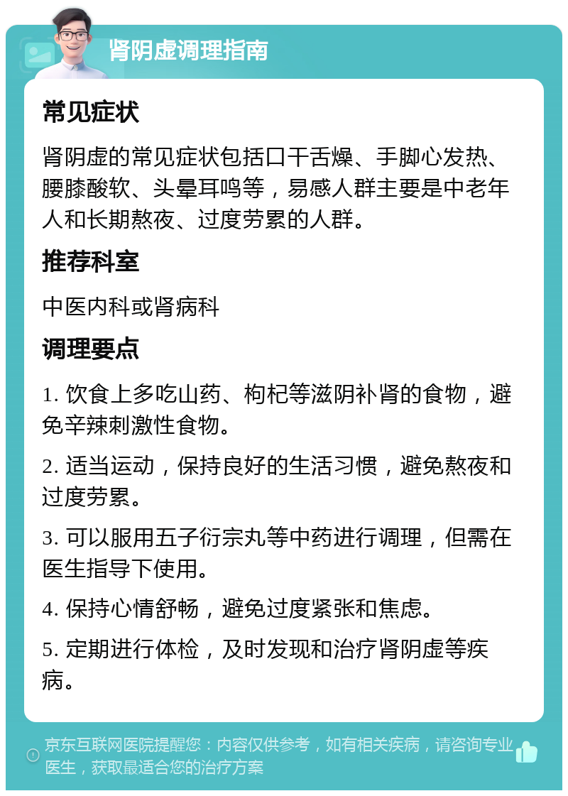 肾阴虚调理指南 常见症状 肾阴虚的常见症状包括口干舌燥、手脚心发热、腰膝酸软、头晕耳鸣等，易感人群主要是中老年人和长期熬夜、过度劳累的人群。 推荐科室 中医内科或肾病科 调理要点 1. 饮食上多吃山药、枸杞等滋阴补肾的食物，避免辛辣刺激性食物。 2. 适当运动，保持良好的生活习惯，避免熬夜和过度劳累。 3. 可以服用五子衍宗丸等中药进行调理，但需在医生指导下使用。 4. 保持心情舒畅，避免过度紧张和焦虑。 5. 定期进行体检，及时发现和治疗肾阴虚等疾病。