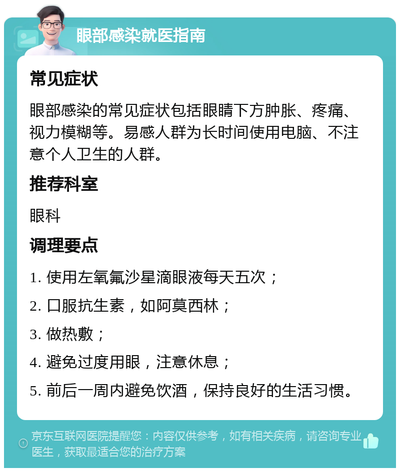 眼部感染就医指南 常见症状 眼部感染的常见症状包括眼睛下方肿胀、疼痛、视力模糊等。易感人群为长时间使用电脑、不注意个人卫生的人群。 推荐科室 眼科 调理要点 1. 使用左氧氟沙星滴眼液每天五次； 2. 口服抗生素，如阿莫西林； 3. 做热敷； 4. 避免过度用眼，注意休息； 5. 前后一周内避免饮酒，保持良好的生活习惯。