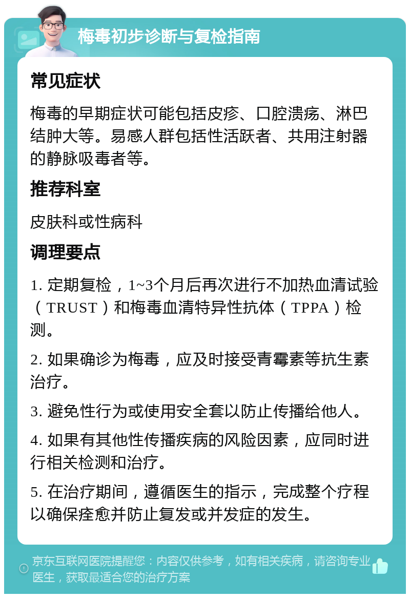 梅毒初步诊断与复检指南 常见症状 梅毒的早期症状可能包括皮疹、口腔溃疡、淋巴结肿大等。易感人群包括性活跃者、共用注射器的静脉吸毒者等。 推荐科室 皮肤科或性病科 调理要点 1. 定期复检，1~3个月后再次进行不加热血清试验（TRUST）和梅毒血清特异性抗体（TPPA）检测。 2. 如果确诊为梅毒，应及时接受青霉素等抗生素治疗。 3. 避免性行为或使用安全套以防止传播给他人。 4. 如果有其他性传播疾病的风险因素，应同时进行相关检测和治疗。 5. 在治疗期间，遵循医生的指示，完成整个疗程以确保痊愈并防止复发或并发症的发生。