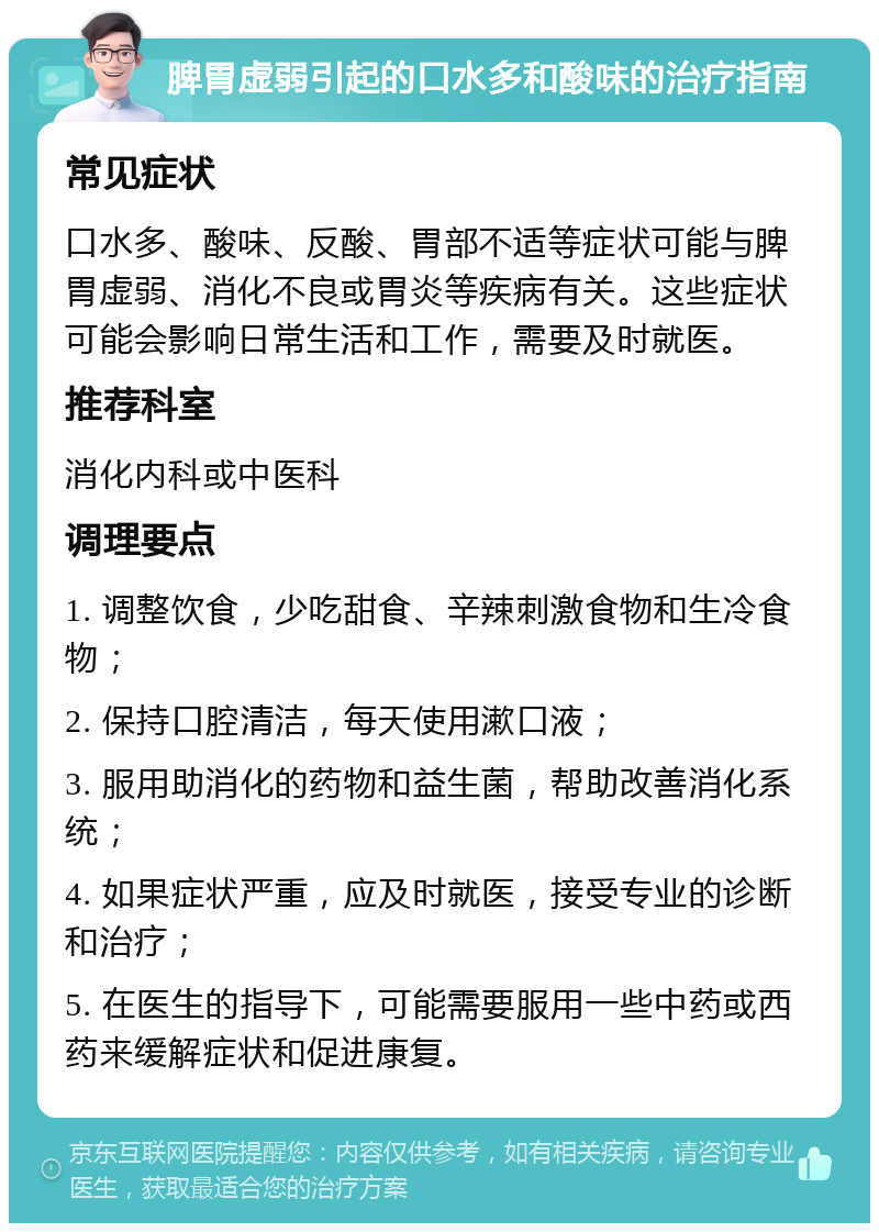 脾胃虚弱引起的口水多和酸味的治疗指南 常见症状 口水多、酸味、反酸、胃部不适等症状可能与脾胃虚弱、消化不良或胃炎等疾病有关。这些症状可能会影响日常生活和工作，需要及时就医。 推荐科室 消化内科或中医科 调理要点 1. 调整饮食，少吃甜食、辛辣刺激食物和生冷食物； 2. 保持口腔清洁，每天使用漱口液； 3. 服用助消化的药物和益生菌，帮助改善消化系统； 4. 如果症状严重，应及时就医，接受专业的诊断和治疗； 5. 在医生的指导下，可能需要服用一些中药或西药来缓解症状和促进康复。