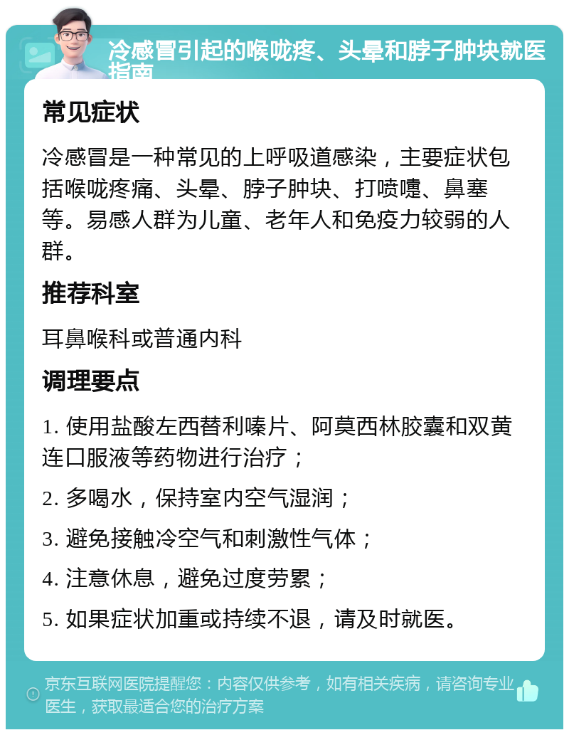 冷感冒引起的喉咙疼、头晕和脖子肿块就医指南 常见症状 冷感冒是一种常见的上呼吸道感染，主要症状包括喉咙疼痛、头晕、脖子肿块、打喷嚏、鼻塞等。易感人群为儿童、老年人和免疫力较弱的人群。 推荐科室 耳鼻喉科或普通内科 调理要点 1. 使用盐酸左西替利嗪片、阿莫西林胶囊和双黄连口服液等药物进行治疗； 2. 多喝水，保持室内空气湿润； 3. 避免接触冷空气和刺激性气体； 4. 注意休息，避免过度劳累； 5. 如果症状加重或持续不退，请及时就医。