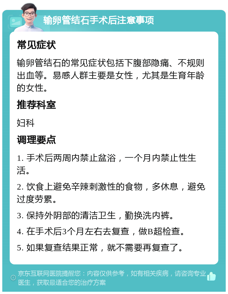 输卵管结石手术后注意事项 常见症状 输卵管结石的常见症状包括下腹部隐痛、不规则出血等。易感人群主要是女性，尤其是生育年龄的女性。 推荐科室 妇科 调理要点 1. 手术后两周内禁止盆浴，一个月内禁止性生活。 2. 饮食上避免辛辣刺激性的食物，多休息，避免过度劳累。 3. 保持外阴部的清洁卫生，勤换洗内裤。 4. 在手术后3个月左右去复查，做B超检查。 5. 如果复查结果正常，就不需要再复查了。