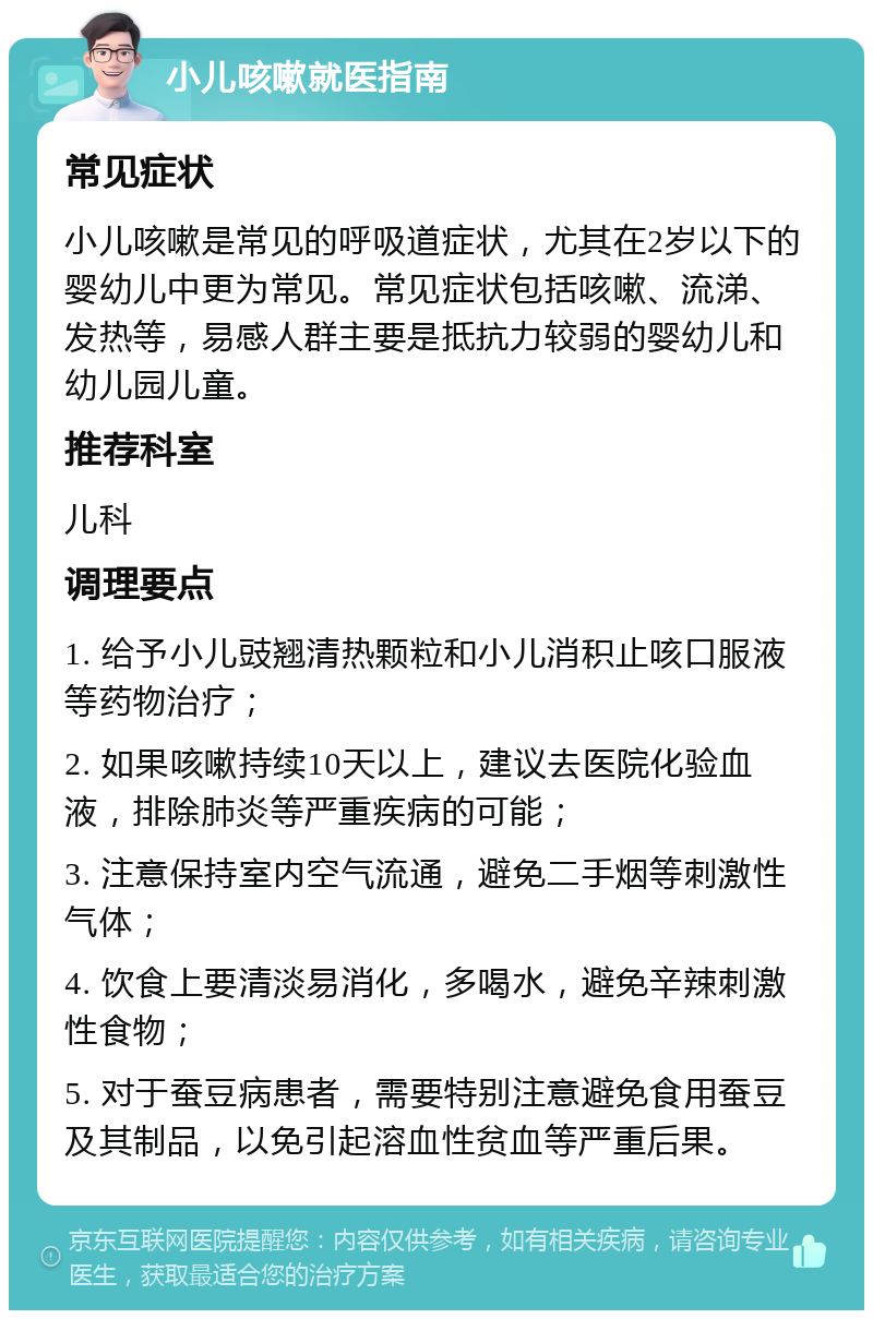 小儿咳嗽就医指南 常见症状 小儿咳嗽是常见的呼吸道症状，尤其在2岁以下的婴幼儿中更为常见。常见症状包括咳嗽、流涕、发热等，易感人群主要是抵抗力较弱的婴幼儿和幼儿园儿童。 推荐科室 儿科 调理要点 1. 给予小儿豉翘清热颗粒和小儿消积止咳口服液等药物治疗； 2. 如果咳嗽持续10天以上，建议去医院化验血液，排除肺炎等严重疾病的可能； 3. 注意保持室内空气流通，避免二手烟等刺激性气体； 4. 饮食上要清淡易消化，多喝水，避免辛辣刺激性食物； 5. 对于蚕豆病患者，需要特别注意避免食用蚕豆及其制品，以免引起溶血性贫血等严重后果。