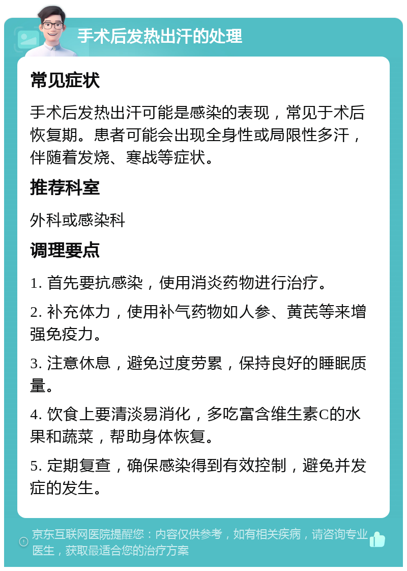 手术后发热出汗的处理 常见症状 手术后发热出汗可能是感染的表现，常见于术后恢复期。患者可能会出现全身性或局限性多汗，伴随着发烧、寒战等症状。 推荐科室 外科或感染科 调理要点 1. 首先要抗感染，使用消炎药物进行治疗。 2. 补充体力，使用补气药物如人参、黄芪等来增强免疫力。 3. 注意休息，避免过度劳累，保持良好的睡眠质量。 4. 饮食上要清淡易消化，多吃富含维生素C的水果和蔬菜，帮助身体恢复。 5. 定期复查，确保感染得到有效控制，避免并发症的发生。