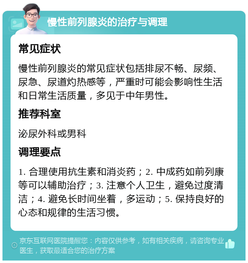 慢性前列腺炎的治疗与调理 常见症状 慢性前列腺炎的常见症状包括排尿不畅、尿频、尿急、尿道灼热感等，严重时可能会影响性生活和日常生活质量，多见于中年男性。 推荐科室 泌尿外科或男科 调理要点 1. 合理使用抗生素和消炎药；2. 中成药如前列康等可以辅助治疗；3. 注意个人卫生，避免过度清洁；4. 避免长时间坐着，多运动；5. 保持良好的心态和规律的生活习惯。