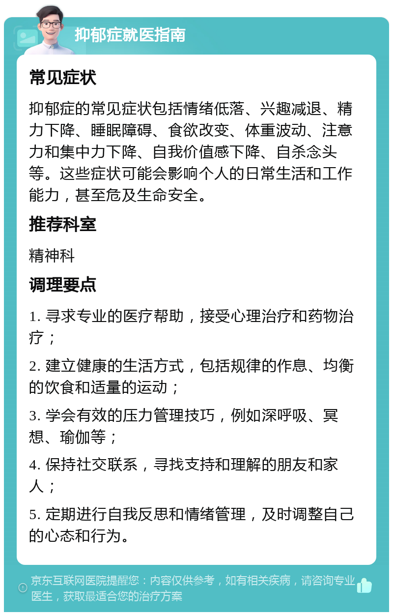 抑郁症就医指南 常见症状 抑郁症的常见症状包括情绪低落、兴趣减退、精力下降、睡眠障碍、食欲改变、体重波动、注意力和集中力下降、自我价值感下降、自杀念头等。这些症状可能会影响个人的日常生活和工作能力，甚至危及生命安全。 推荐科室 精神科 调理要点 1. 寻求专业的医疗帮助，接受心理治疗和药物治疗； 2. 建立健康的生活方式，包括规律的作息、均衡的饮食和适量的运动； 3. 学会有效的压力管理技巧，例如深呼吸、冥想、瑜伽等； 4. 保持社交联系，寻找支持和理解的朋友和家人； 5. 定期进行自我反思和情绪管理，及时调整自己的心态和行为。