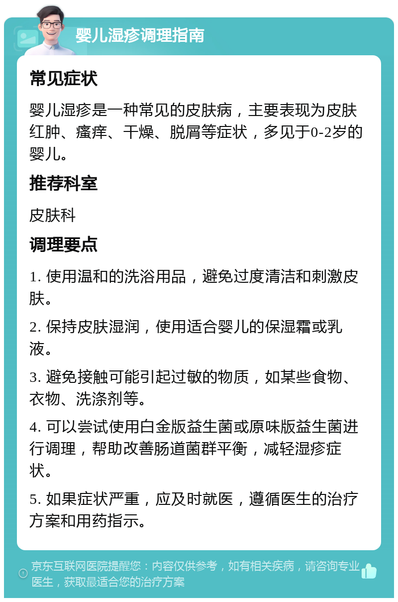 婴儿湿疹调理指南 常见症状 婴儿湿疹是一种常见的皮肤病，主要表现为皮肤红肿、瘙痒、干燥、脱屑等症状，多见于0-2岁的婴儿。 推荐科室 皮肤科 调理要点 1. 使用温和的洗浴用品，避免过度清洁和刺激皮肤。 2. 保持皮肤湿润，使用适合婴儿的保湿霜或乳液。 3. 避免接触可能引起过敏的物质，如某些食物、衣物、洗涤剂等。 4. 可以尝试使用白金版益生菌或原味版益生菌进行调理，帮助改善肠道菌群平衡，减轻湿疹症状。 5. 如果症状严重，应及时就医，遵循医生的治疗方案和用药指示。