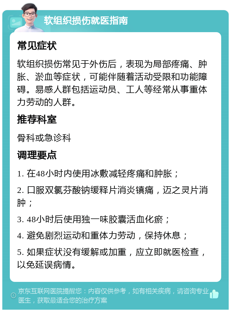 软组织损伤就医指南 常见症状 软组织损伤常见于外伤后，表现为局部疼痛、肿胀、淤血等症状，可能伴随着活动受限和功能障碍。易感人群包括运动员、工人等经常从事重体力劳动的人群。 推荐科室 骨科或急诊科 调理要点 1. 在48小时内使用冰敷减轻疼痛和肿胀； 2. 口服双氯芬酸钠缓释片消炎镇痛，迈之灵片消肿； 3. 48小时后使用独一味胶囊活血化瘀； 4. 避免剧烈运动和重体力劳动，保持休息； 5. 如果症状没有缓解或加重，应立即就医检查，以免延误病情。