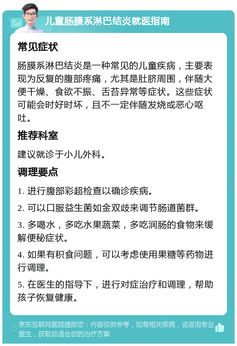 儿童肠膜系淋巴结炎就医指南 常见症状 肠膜系淋巴结炎是一种常见的儿童疾病，主要表现为反复的腹部疼痛，尤其是肚脐周围，伴随大便干燥、食欲不振、舌苔异常等症状。这些症状可能会时好时坏，且不一定伴随发烧或恶心呕吐。 推荐科室 建议就诊于小儿外科。 调理要点 1. 进行腹部彩超检查以确诊疾病。 2. 可以口服益生菌如金双歧来调节肠道菌群。 3. 多喝水，多吃水果蔬菜，多吃润肠的食物来缓解便秘症状。 4. 如果有积食问题，可以考虑使用果糖等药物进行调理。 5. 在医生的指导下，进行对症治疗和调理，帮助孩子恢复健康。