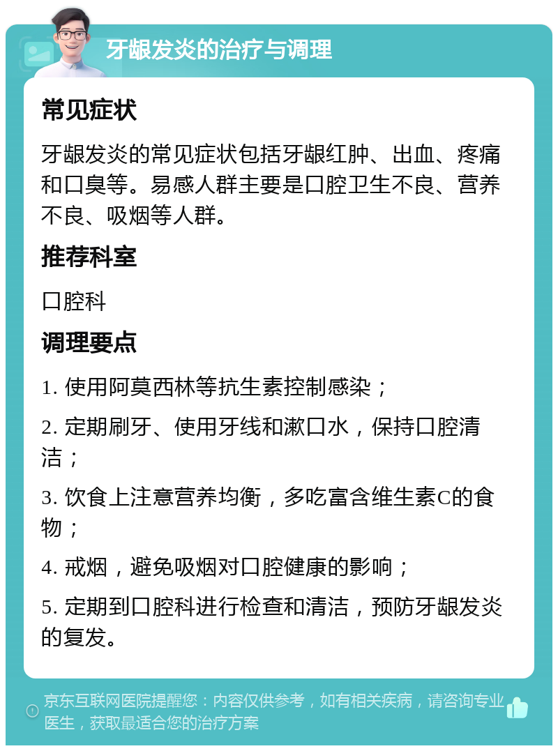 牙龈发炎的治疗与调理 常见症状 牙龈发炎的常见症状包括牙龈红肿、出血、疼痛和口臭等。易感人群主要是口腔卫生不良、营养不良、吸烟等人群。 推荐科室 口腔科 调理要点 1. 使用阿莫西林等抗生素控制感染； 2. 定期刷牙、使用牙线和漱口水，保持口腔清洁； 3. 饮食上注意营养均衡，多吃富含维生素C的食物； 4. 戒烟，避免吸烟对口腔健康的影响； 5. 定期到口腔科进行检查和清洁，预防牙龈发炎的复发。