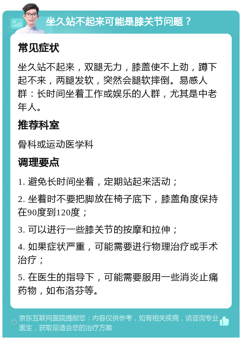 坐久站不起来可能是膝关节问题？ 常见症状 坐久站不起来，双腿无力，膝盖使不上劲，蹲下起不来，两腿发软，突然会腿软摔倒。易感人群：长时间坐着工作或娱乐的人群，尤其是中老年人。 推荐科室 骨科或运动医学科 调理要点 1. 避免长时间坐着，定期站起来活动； 2. 坐着时不要把脚放在椅子底下，膝盖角度保持在90度到120度； 3. 可以进行一些膝关节的按摩和拉伸； 4. 如果症状严重，可能需要进行物理治疗或手术治疗； 5. 在医生的指导下，可能需要服用一些消炎止痛药物，如布洛芬等。