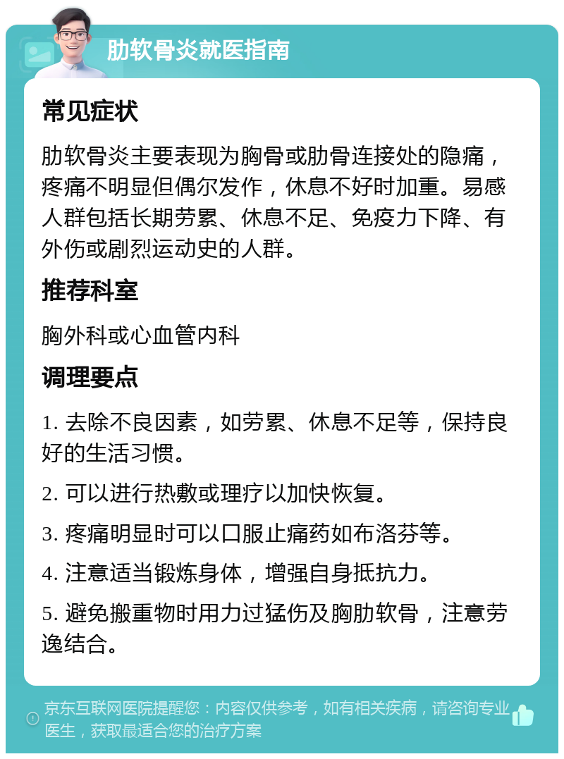 肋软骨炎就医指南 常见症状 肋软骨炎主要表现为胸骨或肋骨连接处的隐痛，疼痛不明显但偶尔发作，休息不好时加重。易感人群包括长期劳累、休息不足、免疫力下降、有外伤或剧烈运动史的人群。 推荐科室 胸外科或心血管内科 调理要点 1. 去除不良因素，如劳累、休息不足等，保持良好的生活习惯。 2. 可以进行热敷或理疗以加快恢复。 3. 疼痛明显时可以口服止痛药如布洛芬等。 4. 注意适当锻炼身体，增强自身抵抗力。 5. 避免搬重物时用力过猛伤及胸肋软骨，注意劳逸结合。