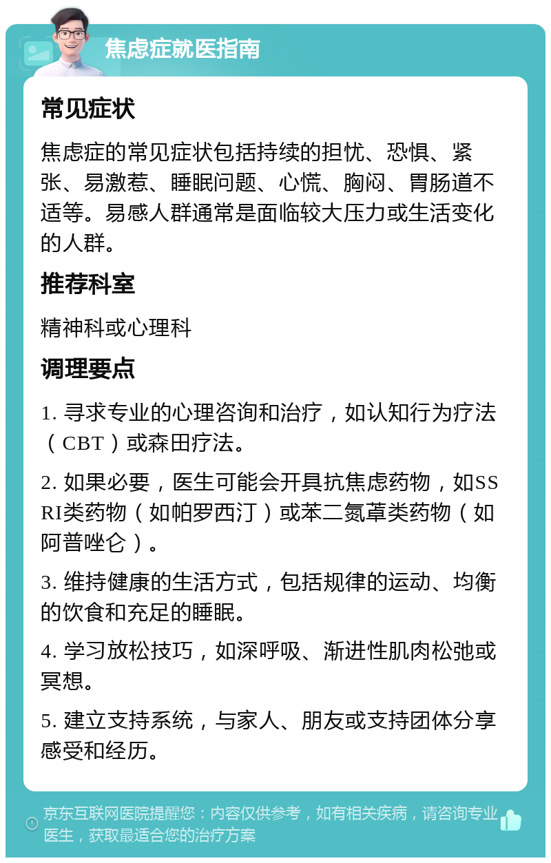 焦虑症就医指南 常见症状 焦虑症的常见症状包括持续的担忧、恐惧、紧张、易激惹、睡眠问题、心慌、胸闷、胃肠道不适等。易感人群通常是面临较大压力或生活变化的人群。 推荐科室 精神科或心理科 调理要点 1. 寻求专业的心理咨询和治疗，如认知行为疗法（CBT）或森田疗法。 2. 如果必要，医生可能会开具抗焦虑药物，如SSRI类药物（如帕罗西汀）或苯二氮䓬类药物（如阿普唑仑）。 3. 维持健康的生活方式，包括规律的运动、均衡的饮食和充足的睡眠。 4. 学习放松技巧，如深呼吸、渐进性肌肉松弛或冥想。 5. 建立支持系统，与家人、朋友或支持团体分享感受和经历。