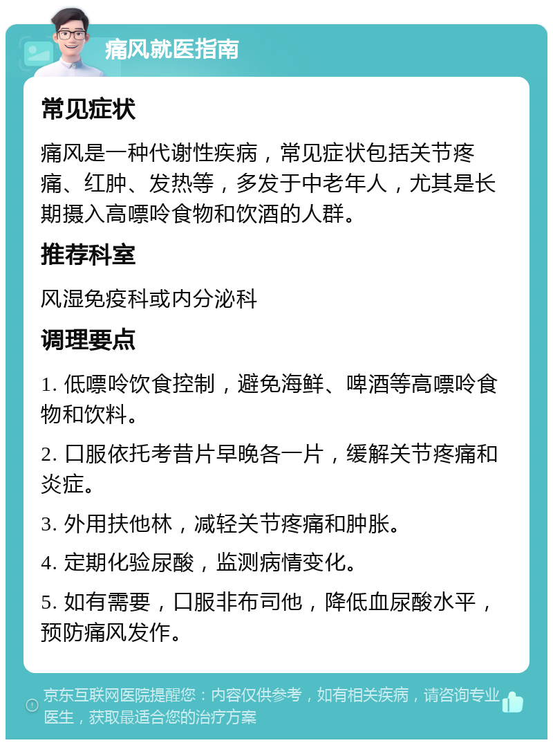 痛风就医指南 常见症状 痛风是一种代谢性疾病，常见症状包括关节疼痛、红肿、发热等，多发于中老年人，尤其是长期摄入高嘌呤食物和饮酒的人群。 推荐科室 风湿免疫科或内分泌科 调理要点 1. 低嘌呤饮食控制，避免海鲜、啤酒等高嘌呤食物和饮料。 2. 口服依托考昔片早晚各一片，缓解关节疼痛和炎症。 3. 外用扶他林，减轻关节疼痛和肿胀。 4. 定期化验尿酸，监测病情变化。 5. 如有需要，口服非布司他，降低血尿酸水平，预防痛风发作。