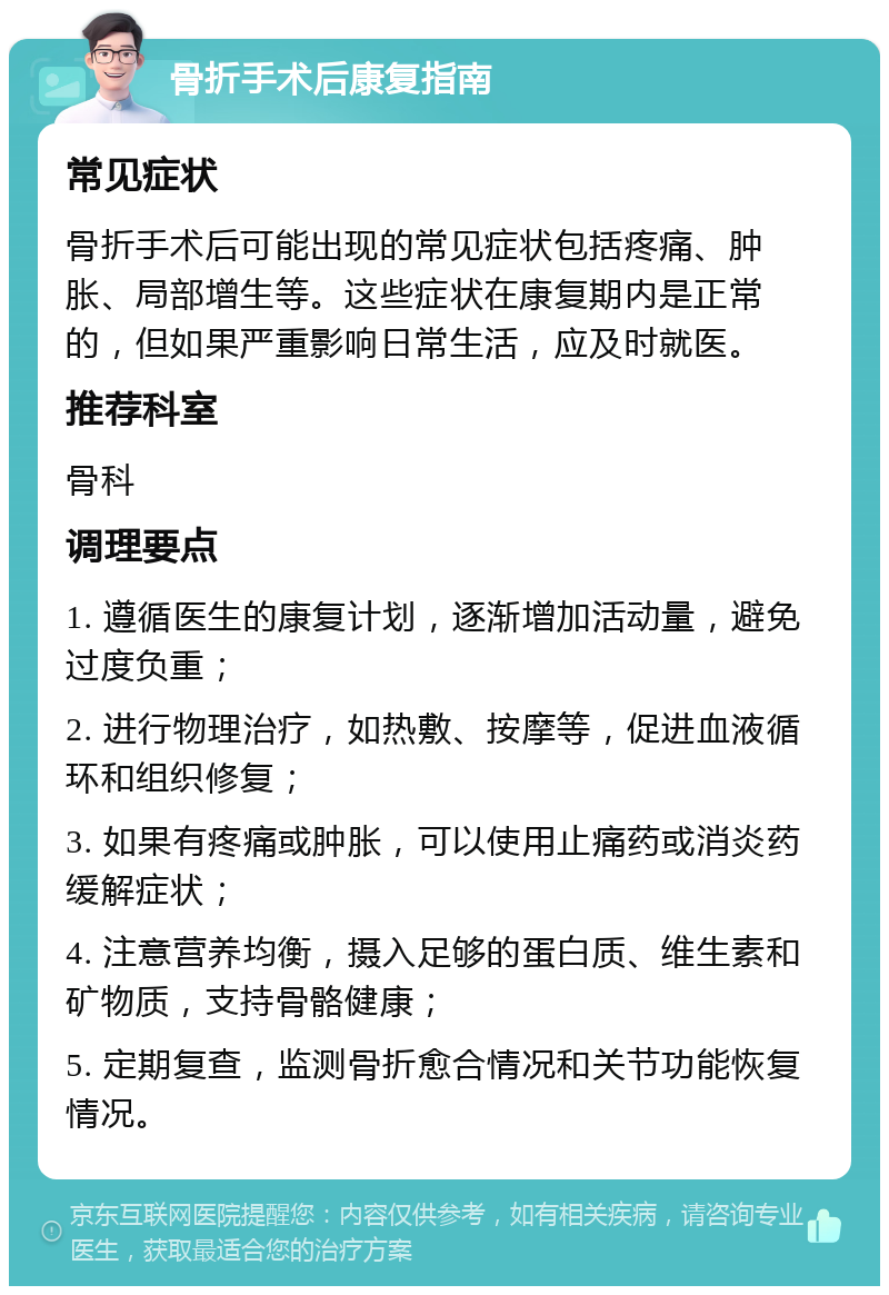 骨折手术后康复指南 常见症状 骨折手术后可能出现的常见症状包括疼痛、肿胀、局部增生等。这些症状在康复期内是正常的，但如果严重影响日常生活，应及时就医。 推荐科室 骨科 调理要点 1. 遵循医生的康复计划，逐渐增加活动量，避免过度负重； 2. 进行物理治疗，如热敷、按摩等，促进血液循环和组织修复； 3. 如果有疼痛或肿胀，可以使用止痛药或消炎药缓解症状； 4. 注意营养均衡，摄入足够的蛋白质、维生素和矿物质，支持骨骼健康； 5. 定期复查，监测骨折愈合情况和关节功能恢复情况。