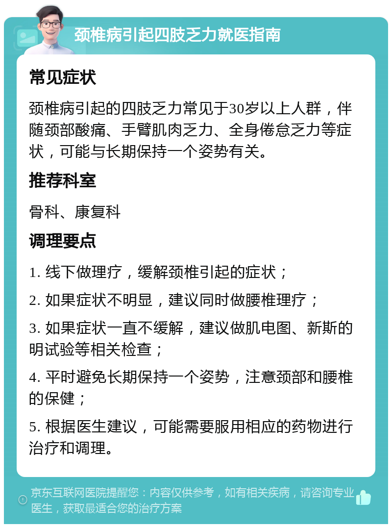 颈椎病引起四肢乏力就医指南 常见症状 颈椎病引起的四肢乏力常见于30岁以上人群，伴随颈部酸痛、手臂肌肉乏力、全身倦怠乏力等症状，可能与长期保持一个姿势有关。 推荐科室 骨科、康复科 调理要点 1. 线下做理疗，缓解颈椎引起的症状； 2. 如果症状不明显，建议同时做腰椎理疗； 3. 如果症状一直不缓解，建议做肌电图、新斯的明试验等相关检查； 4. 平时避免长期保持一个姿势，注意颈部和腰椎的保健； 5. 根据医生建议，可能需要服用相应的药物进行治疗和调理。