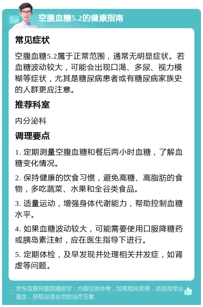 空腹血糖5.2的健康指南 常见症状 空腹血糖5.2属于正常范围，通常无明显症状。若血糖波动较大，可能会出现口渴、多尿、视力模糊等症状，尤其是糖尿病患者或有糖尿病家族史的人群更应注意。 推荐科室 内分泌科 调理要点 1. 定期测量空腹血糖和餐后两小时血糖，了解血糖变化情况。 2. 保持健康的饮食习惯，避免高糖、高脂肪的食物，多吃蔬菜、水果和全谷类食品。 3. 适量运动，增强身体代谢能力，帮助控制血糖水平。 4. 如果血糖波动较大，可能需要使用口服降糖药或胰岛素注射，应在医生指导下进行。 5. 定期体检，及早发现并处理相关并发症，如肾虚等问题。