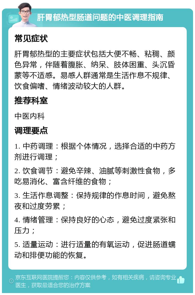 肝胃郁热型肠道问题的中医调理指南 常见症状 肝胃郁热型的主要症状包括大便不畅、粘稠、颜色异常，伴随着腹胀、纳呆、肢体困重、头沉昏蒙等不适感。易感人群通常是生活作息不规律、饮食偏嗜、情绪波动较大的人群。 推荐科室 中医内科 调理要点 1. 中药调理：根据个体情况，选择合适的中药方剂进行调理； 2. 饮食调节：避免辛辣、油腻等刺激性食物，多吃易消化、富含纤维的食物； 3. 生活作息调整：保持规律的作息时间，避免熬夜和过度劳累； 4. 情绪管理：保持良好的心态，避免过度紧张和压力； 5. 适量运动：进行适量的有氧运动，促进肠道蠕动和排便功能的恢复。