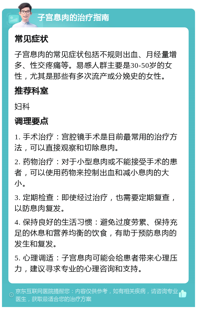 子宫息肉的治疗指南 常见症状 子宫息肉的常见症状包括不规则出血、月经量增多、性交疼痛等。易感人群主要是30-50岁的女性，尤其是那些有多次流产或分娩史的女性。 推荐科室 妇科 调理要点 1. 手术治疗：宫腔镜手术是目前最常用的治疗方法，可以直接观察和切除息肉。 2. 药物治疗：对于小型息肉或不能接受手术的患者，可以使用药物来控制出血和减小息肉的大小。 3. 定期检查：即使经过治疗，也需要定期复查，以防息肉复发。 4. 保持良好的生活习惯：避免过度劳累、保持充足的休息和营养均衡的饮食，有助于预防息肉的发生和复发。 5. 心理调适：子宫息肉可能会给患者带来心理压力，建议寻求专业的心理咨询和支持。