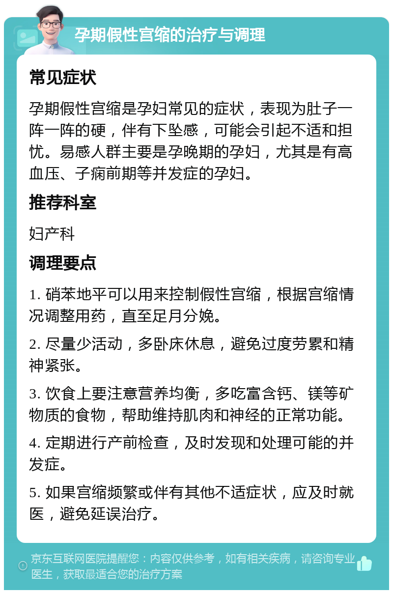 孕期假性宫缩的治疗与调理 常见症状 孕期假性宫缩是孕妇常见的症状，表现为肚子一阵一阵的硬，伴有下坠感，可能会引起不适和担忧。易感人群主要是孕晚期的孕妇，尤其是有高血压、子痫前期等并发症的孕妇。 推荐科室 妇产科 调理要点 1. 硝苯地平可以用来控制假性宫缩，根据宫缩情况调整用药，直至足月分娩。 2. 尽量少活动，多卧床休息，避免过度劳累和精神紧张。 3. 饮食上要注意营养均衡，多吃富含钙、镁等矿物质的食物，帮助维持肌肉和神经的正常功能。 4. 定期进行产前检查，及时发现和处理可能的并发症。 5. 如果宫缩频繁或伴有其他不适症状，应及时就医，避免延误治疗。