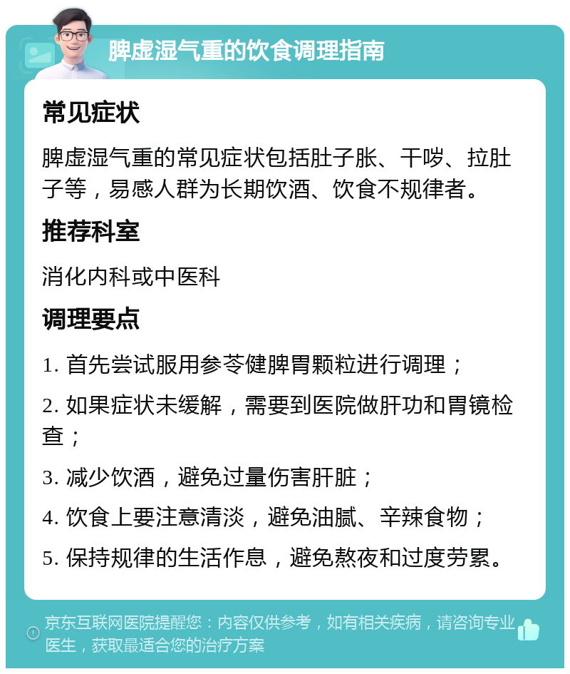 脾虚湿气重的饮食调理指南 常见症状 脾虚湿气重的常见症状包括肚子胀、干哕、拉肚子等，易感人群为长期饮酒、饮食不规律者。 推荐科室 消化内科或中医科 调理要点 1. 首先尝试服用参苓健脾胃颗粒进行调理； 2. 如果症状未缓解，需要到医院做肝功和胃镜检查； 3. 减少饮酒，避免过量伤害肝脏； 4. 饮食上要注意清淡，避免油腻、辛辣食物； 5. 保持规律的生活作息，避免熬夜和过度劳累。