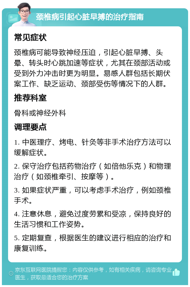 颈椎病引起心脏早搏的治疗指南 常见症状 颈椎病可能导致神经压迫，引起心脏早搏、头晕、转头时心跳加速等症状，尤其在颈部活动或受到外力冲击时更为明显。易感人群包括长期伏案工作、缺乏运动、颈部受伤等情况下的人群。 推荐科室 骨科或神经外科 调理要点 1. 中医理疗、烤电、针灸等非手术治疗方法可以缓解症状。 2. 保守治疗包括药物治疗（如倍他乐克）和物理治疗（如颈椎牵引、按摩等）。 3. 如果症状严重，可以考虑手术治疗，例如颈椎手术。 4. 注意休息，避免过度劳累和受凉，保持良好的生活习惯和工作姿势。 5. 定期复查，根据医生的建议进行相应的治疗和康复训练。